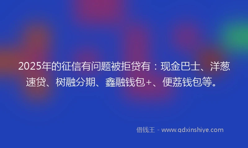 2025年的征信有问题被拒贷有：现金巴士、洋葱速贷、树融分期、鑫融钱包+、便荔钱包等。