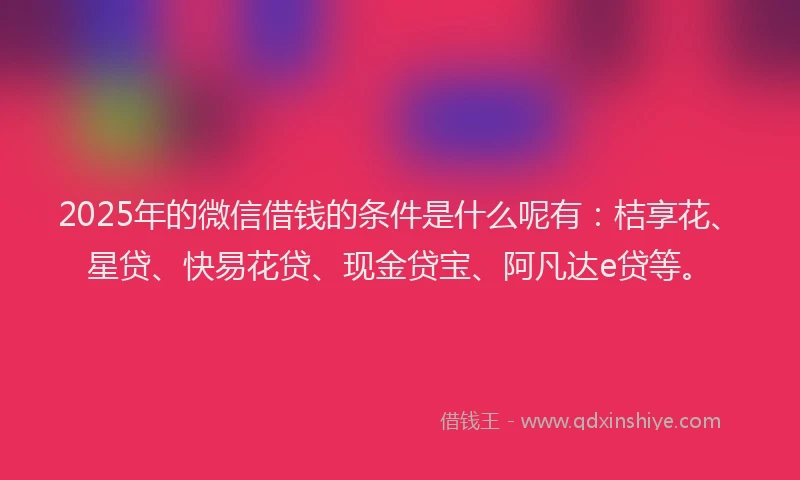 2025年的微信借钱的条件是什么呢有：桔享花、星贷、快易花贷、现金贷宝、阿凡达e贷等。