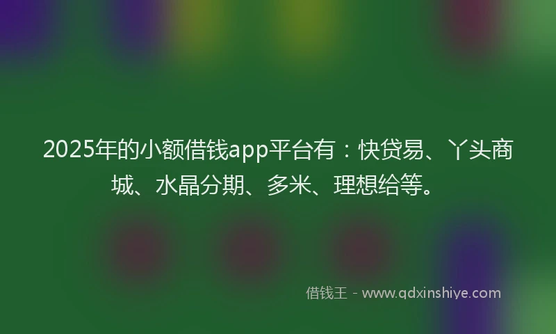 2025年的小额借钱app平台有：快贷易、丫头商城、水晶分期、多米、理想给等。