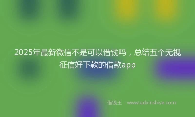 2025年最新微信不是可以借钱吗，总结五个无视征信好下款的借款app