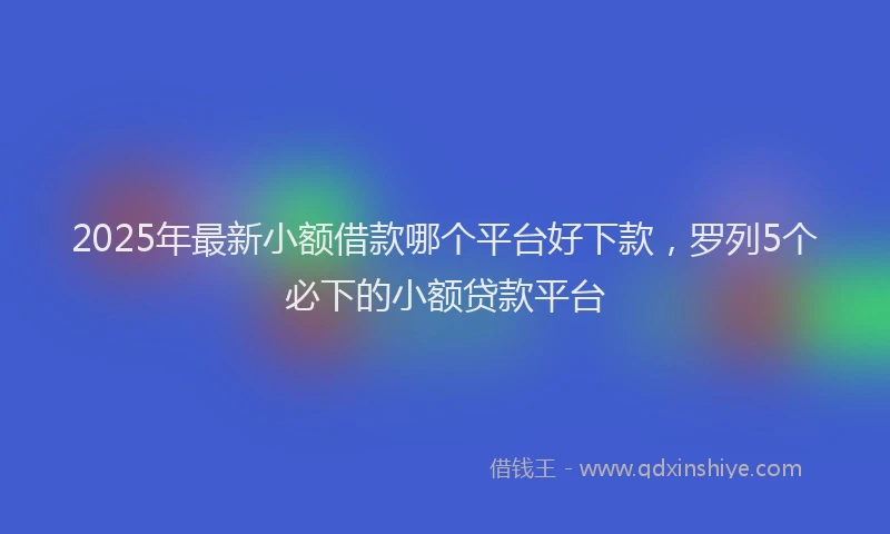 2025年最新小额借款哪个平台好下款，罗列5个必下的小额贷款平台
