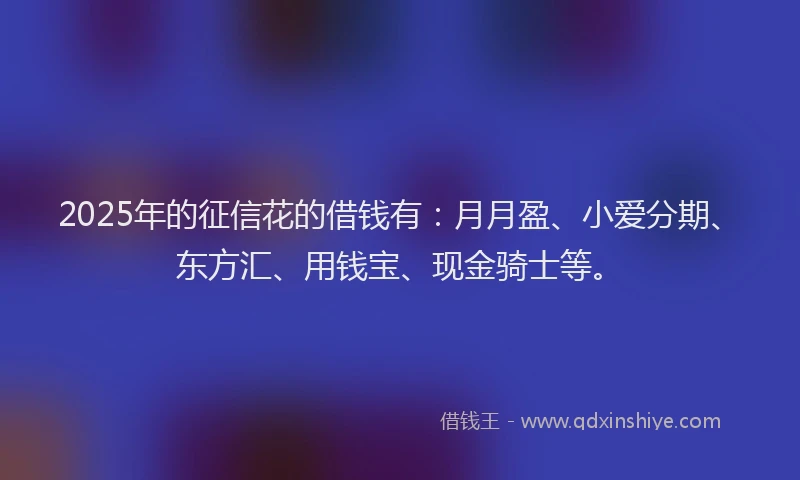 2025年的征信花的借钱有：月月盈、小爱分期、东方汇、用钱宝、现金骑士等。