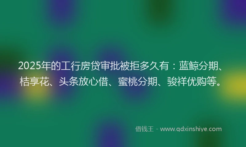 2025年的工行房贷审批被拒多久有：蓝鲸分期、桔享花、头条放心借、蜜桃分期、骏祥优购等。