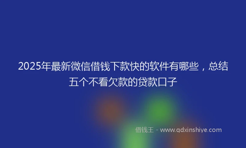 2025年最新微信借钱下款快的软件有哪些，总结五个不看欠款的贷款口子