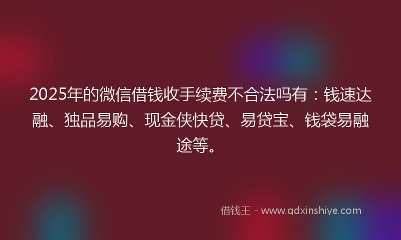 2025年的微信借钱收手续费不合法吗有：钱速达融、独品易购、现金侠快贷、易贷宝、钱袋易融途等。