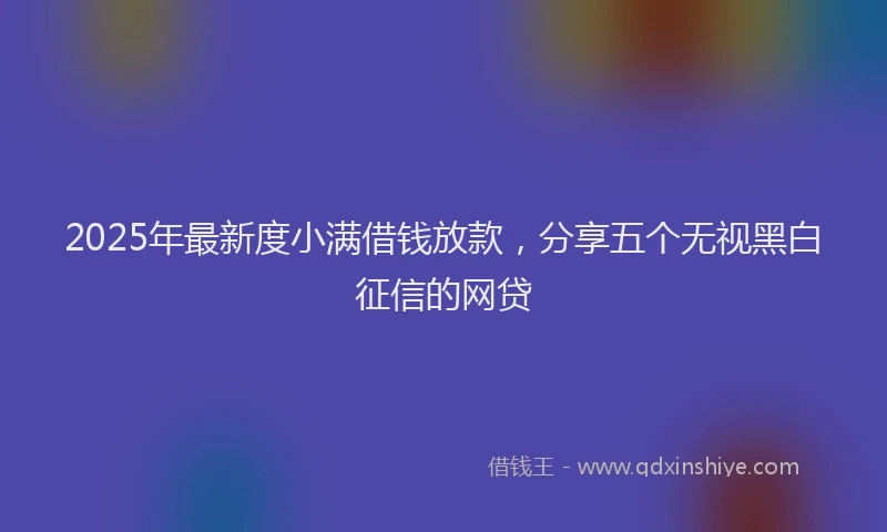 2025年最新度小满借钱放款，分享五个无视黑白征信的网贷