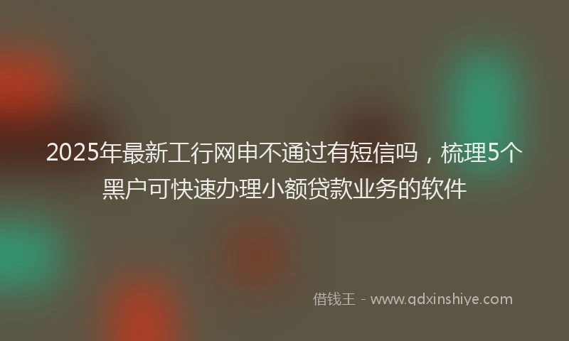 2025年最新工行网申不通过有短信吗，梳理5个黑户可快速办理小额贷款业务的软件