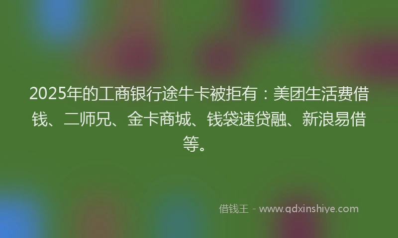 2025年的工商银行途牛卡被拒有：美团生活费借钱、二师兄、金卡商城、钱袋速贷融、新浪易借等。