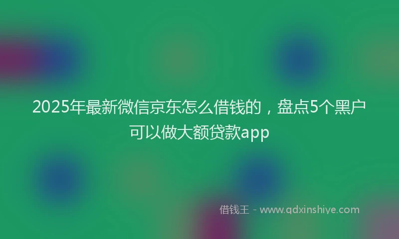 2025年最新微信京东怎么借钱的，盘点5个黑户可以做大额贷款app