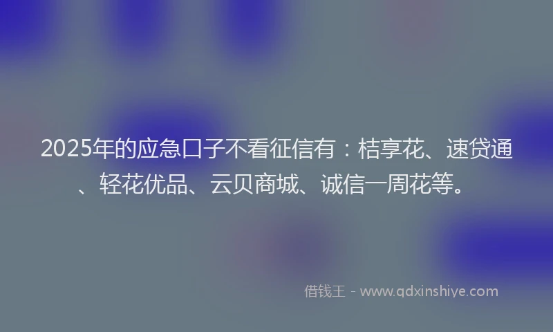 2025年的应急口子不看征信有：桔享花、速贷通、轻花优品、云贝商城、诚信一周花等。
