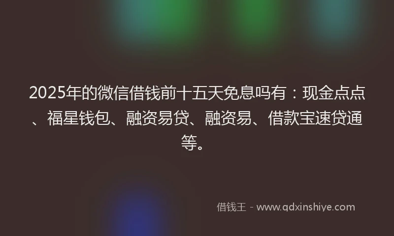 2025年的微信借钱前十五天免息吗有：现金点点、福星钱包、融资易贷、融资易、借款宝速贷通等。