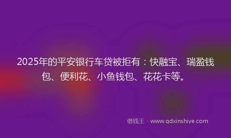 2025年的平安银行车贷被拒有：快融宝、瑞盈钱包、便利花、小鱼钱包、花花卡等。