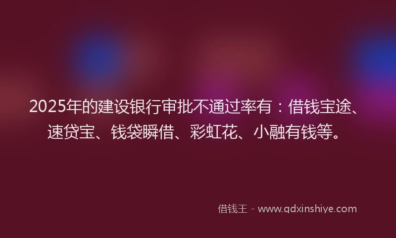 2025年的建设银行审批不通过率有：借钱宝途、速贷宝、钱袋瞬借、彩虹花、小融有钱等。