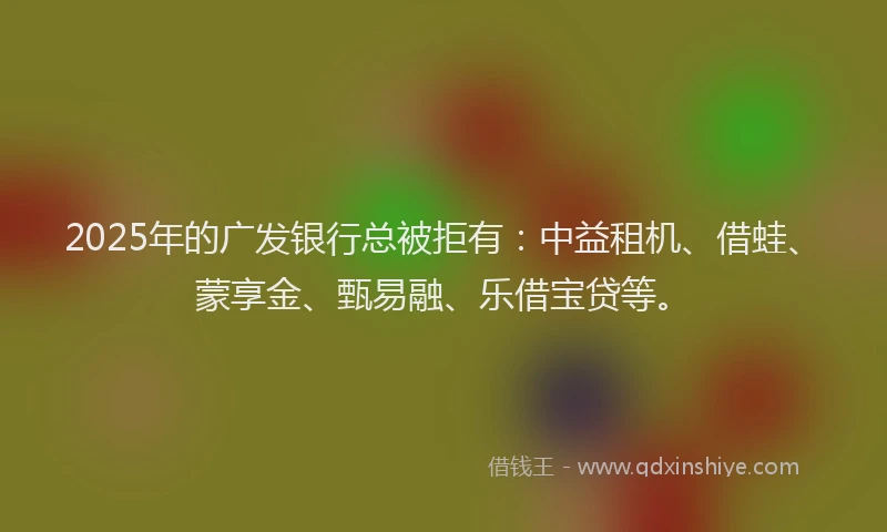 2025年的广发银行总被拒有：中益租机、借蛙、蒙享金、甄易融、乐借宝贷等。