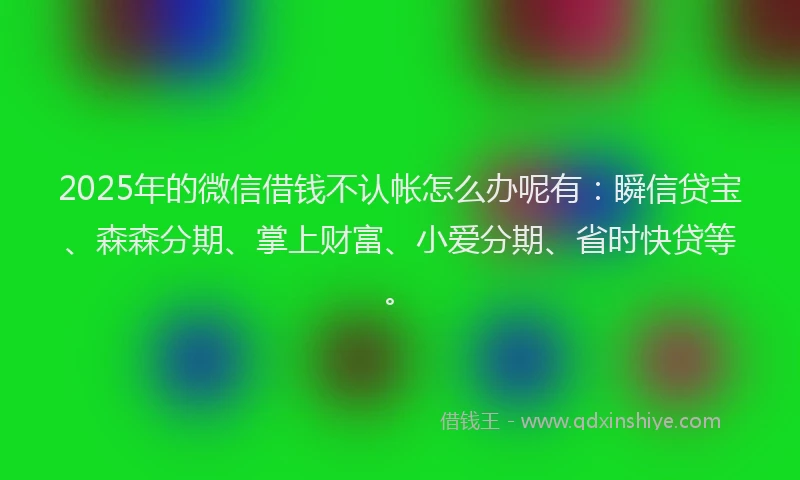 2025年的微信借钱不认帐怎么办呢有：瞬信贷宝、森森分期、掌上财富、小爱分期、省时快贷等。