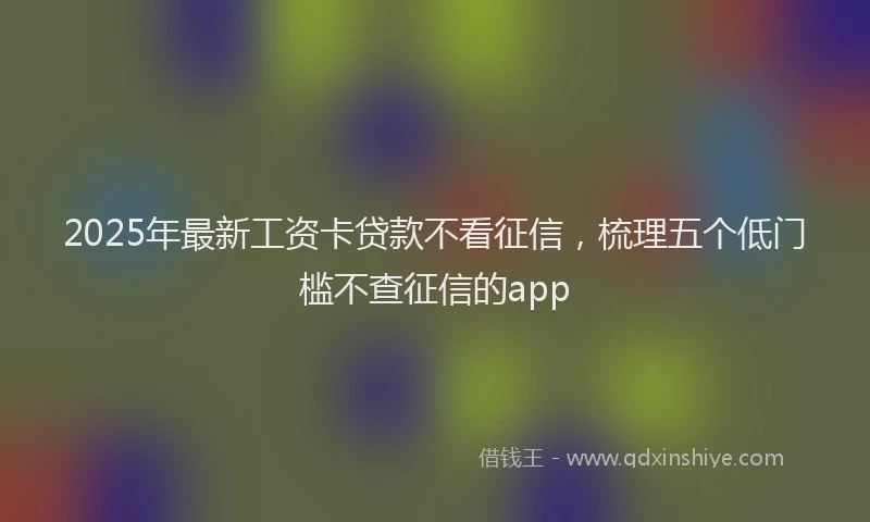 2025年最新工资卡贷款不看征信，梳理五个低门槛不查征信的app