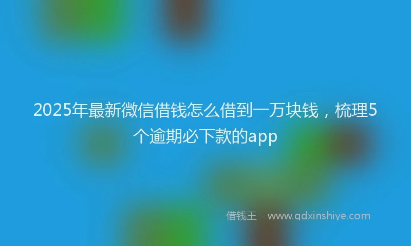 2025年最新微信借钱怎么借到一万块钱，梳理5个逾期必下款的app