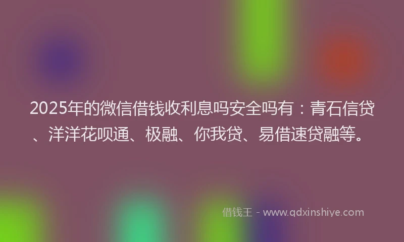 2025年的微信借钱收利息吗安全吗有：青石信贷、洋洋花呗通、极融、你我贷、易借速贷融等。