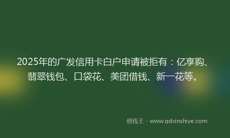 2025年的广发信用卡白户申请被拒有：亿享购、翡翠钱包、口袋花、美团借钱、新一花等。