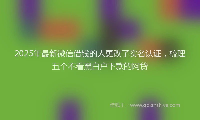2025年最新微信借钱的人更改了实名认证，梳理五个不看黑白户下款的网贷