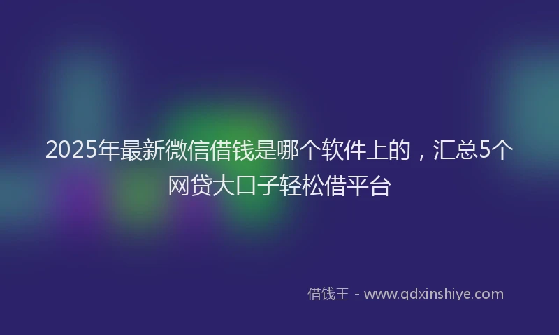 2025年最新微信借钱是哪个软件上的，汇总5个网贷大口子轻松借平台