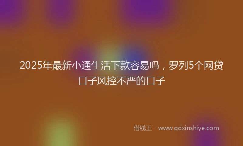 2025年最新小通生活下款容易吗，罗列5个网贷口子风控不严的口子