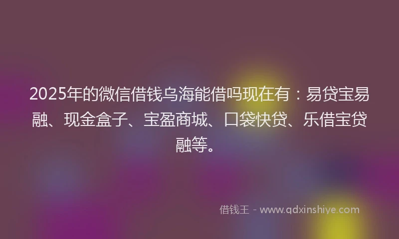 2025年的微信借钱乌海能借吗现在有：易贷宝易融、现金盒子、宝盈商城、口袋快贷、乐借宝贷融等。