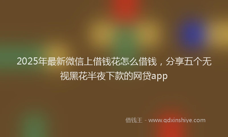 2025年最新微信上借钱花怎么借钱，分享五个无视黑花半夜下款的网贷app