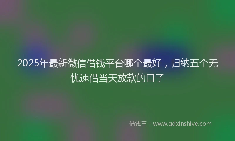 2025年最新微信借钱平台哪个最好，归纳五个无忧速借当天放款的口子