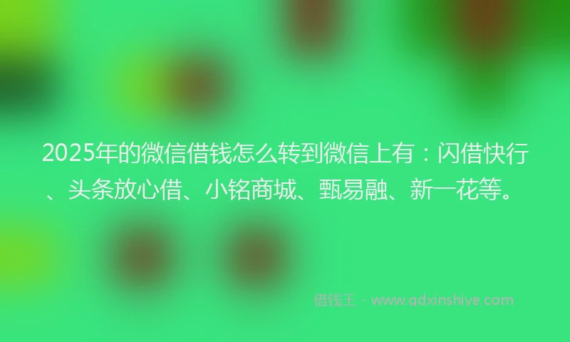 2025年的微信借钱怎么转到微信上有：闪借快行、头条放心借、小铭商城、甄易融、新一花等。