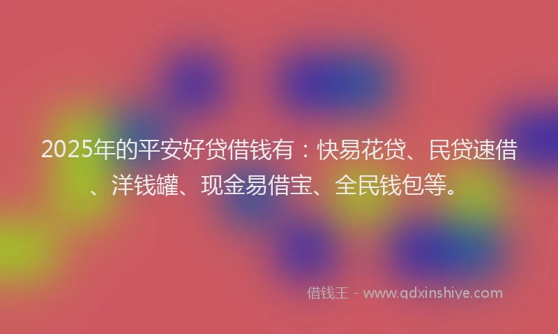 2025年的平安好贷借钱有：快易花贷、民贷速借、洋钱罐、现金易借宝、全民钱包等。