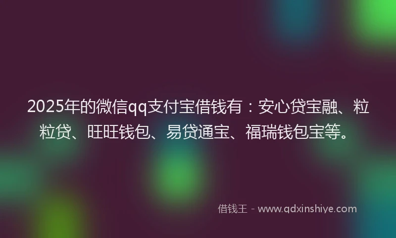 2025年的微信qq支付宝借钱有：安心贷宝融、粒粒贷、旺旺钱包、易贷通宝、福瑞钱包宝等。