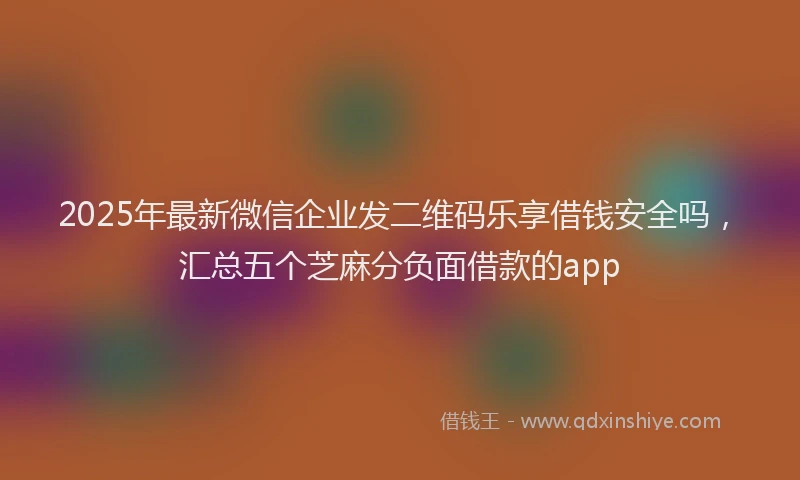 2025年最新微信企业发二维码乐享借钱安全吗，汇总五个芝麻分负面借款的app