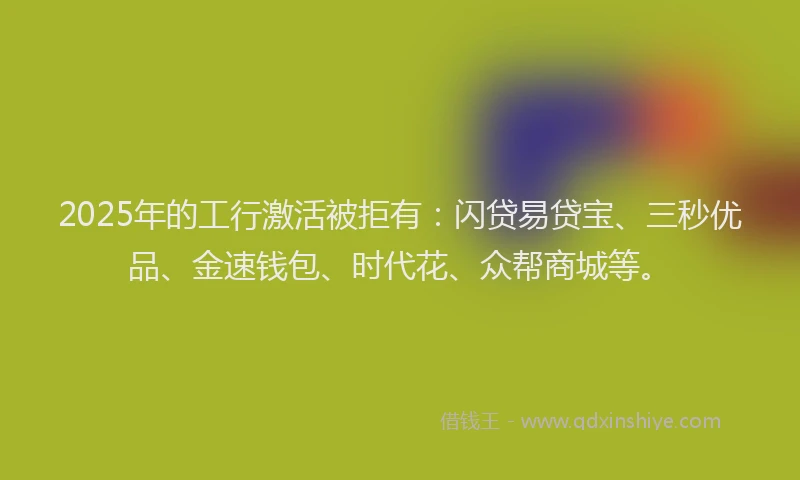 2025年的工行激活被拒有：闪贷易贷宝、三秒优品、金速钱包、时代花、众帮商城等。
