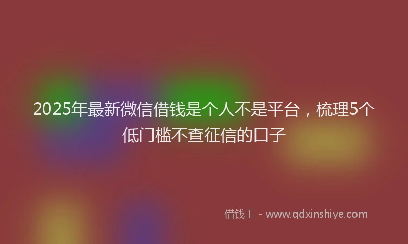 2025年最新微信借钱是个人不是平台，梳理5个低门槛不查征信的口子