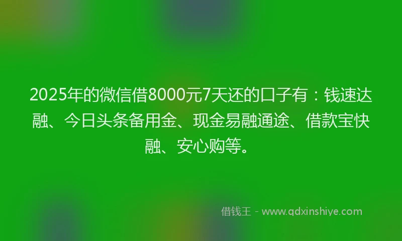 2025年的微信借8000元7天还的口子有：钱速达融、今日头条备用金、现金易融通途、借款宝快融、安心购等。