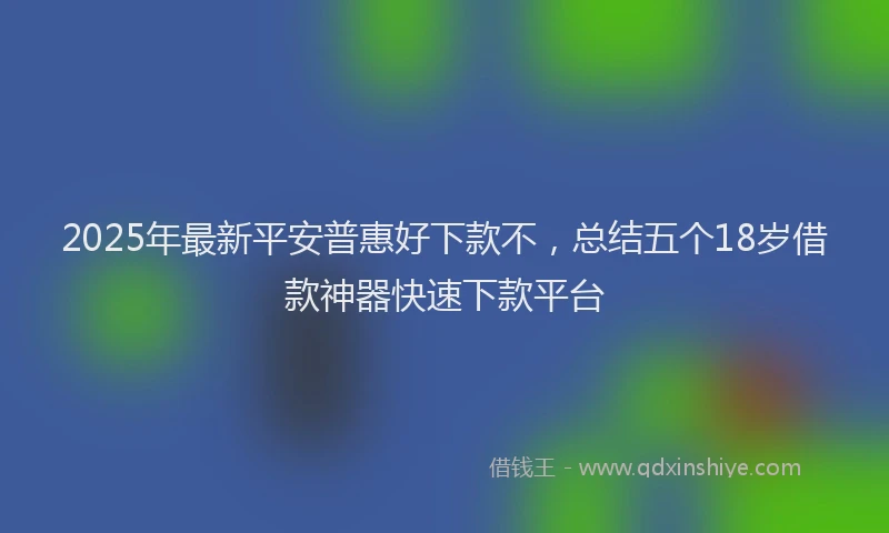 2025年最新平安普惠好下款不，总结五个18岁借款神器快速下款平台