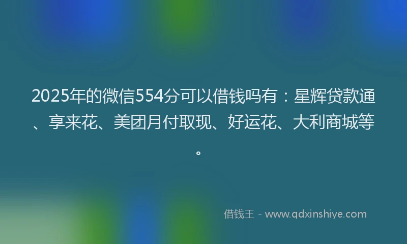 2025年的微信554分可以借钱吗有：星辉贷款通、享来花、美团月付取现、好运花、大利商城等。