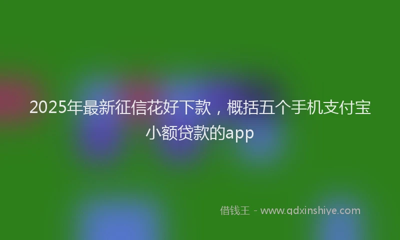 2025年最新征信花好下款，概括五个手机支付宝小额贷款的app