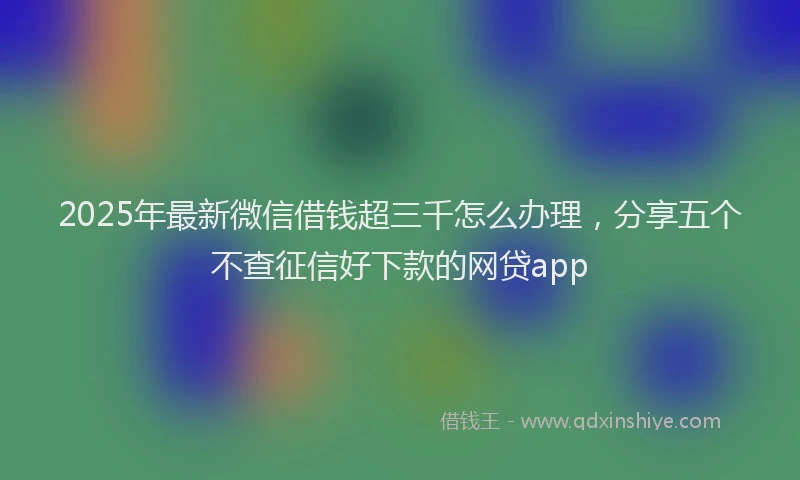 2025年最新微信借钱超三千怎么办理，分享五个不查征信好下款的网贷app