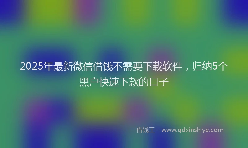 2025年最新微信借钱不需要下载软件，归纳5个黑户快速下款的口子