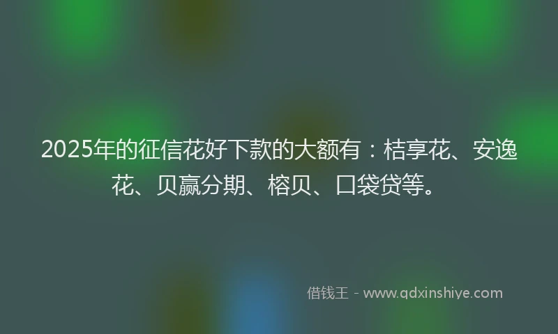 2025年的征信花好下款的大额有：桔享花、安逸花、贝赢分期、榕贝、口袋贷等。