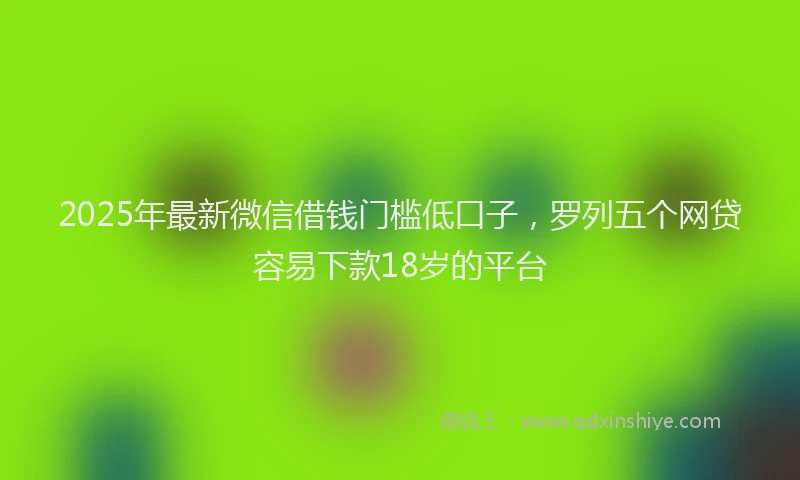 2025年最新微信借钱门槛低口子，罗列五个网贷容易下款18岁的平台
