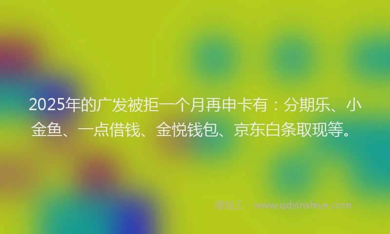 2025年的广发被拒一个月再申卡有：分期乐、小金鱼、一点借钱、金悦钱包、京东白条取现等。