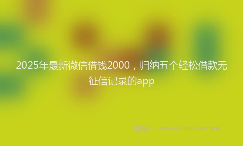 2025年最新微信借钱2000，归纳五个轻松借款无征信记录的app