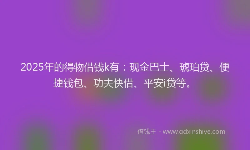 2025年的得物借钱k有：现金巴士、琥珀贷、便捷钱包、功夫快借、平安i贷等。