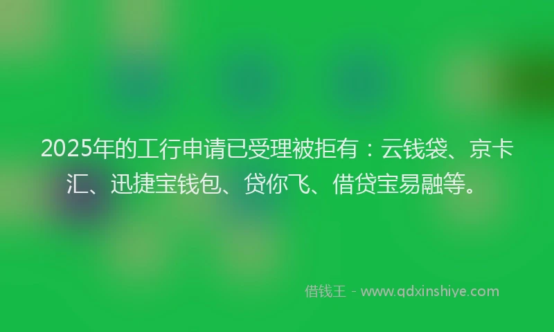 2025年的工行申请已受理被拒有：云钱袋、京卡汇、迅捷宝钱包、贷你飞、借贷宝易融等。