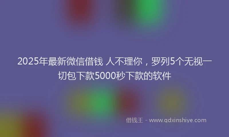 2025年最新微信借钱 人不理你，罗列5个无视一切包下款5000秒下款的软件