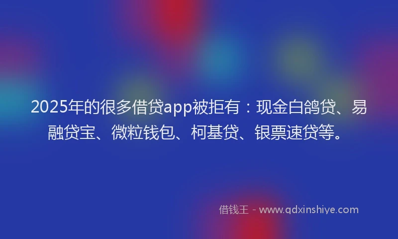 2025年的很多借贷app被拒有：现金白鸽贷、易融贷宝、微粒钱包、柯基贷、银票速贷等。