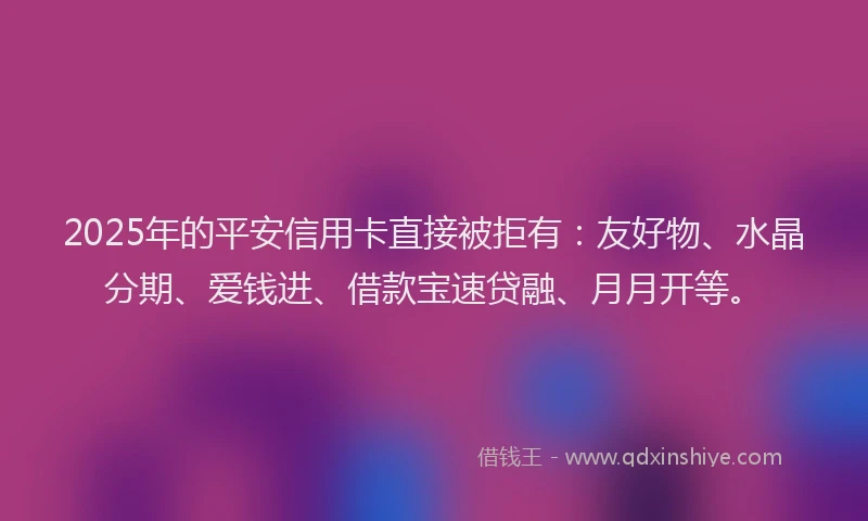2025年的平安信用卡直接被拒有：友好物、水晶分期、爱钱进、借款宝速贷融、月月开等。